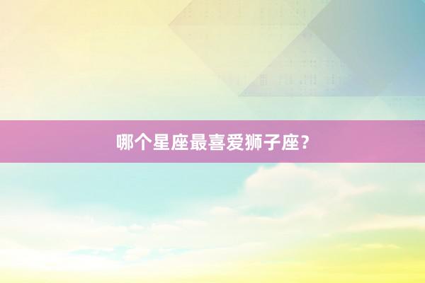 哪个星座最喜爱狮子座？