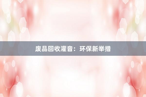 废品回收灌音：环保新举措